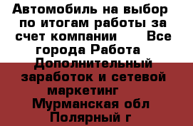 Автомобиль на выбор -по итогам работы за счет компании!!! - Все города Работа » Дополнительный заработок и сетевой маркетинг   . Мурманская обл.,Полярный г.